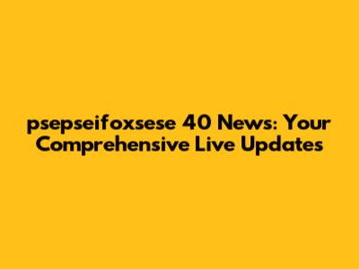 psepseifoxsese 40 News: Your Comprehensive Live Updates