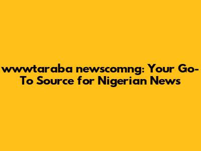 wwwtaraba newscomng: Your Go-To Source for Nigerian News